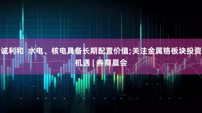 诚利和  水电、核电具备长期配置价值;关注金属铬板块投资机遇 | 券商晨会