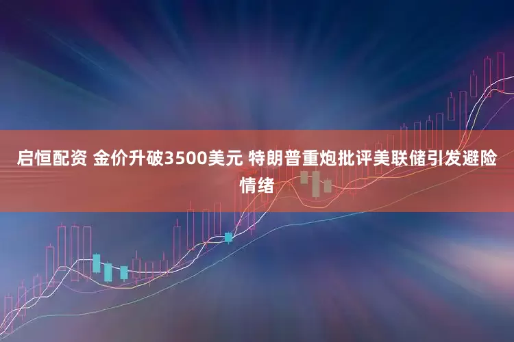 启恒配资 金价升破3500美元 特朗普重炮批评美联储引发避险情绪