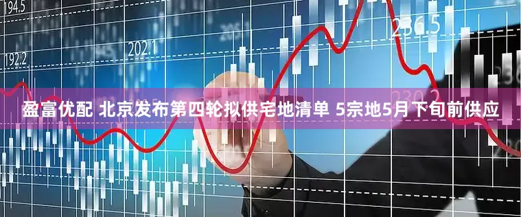 盈富优配 北京发布第四轮拟供宅地清单 5宗地5月下旬前供应