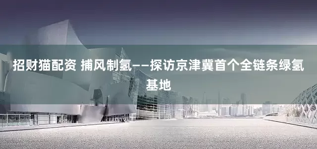 招财猫配资 捕风制氢——探访京津冀首个全链条绿氢基地