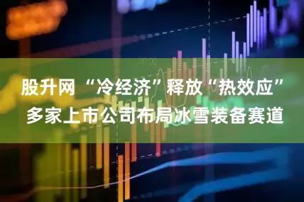 股升网 “冷经济”释放“热效应” 多家上市公司布局冰雪装备赛道