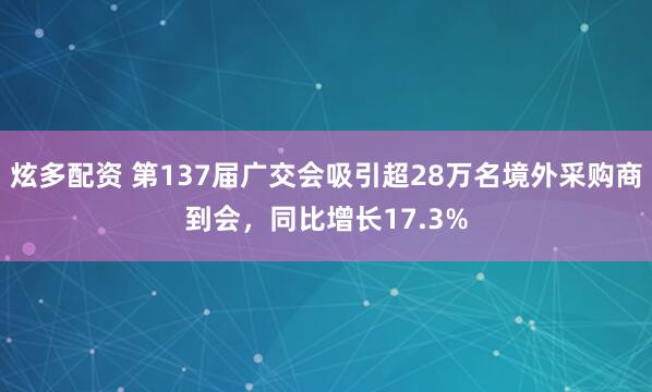 炫多配资 第137届广交会吸引超28万名境外采购商到会，同比增长17.3%