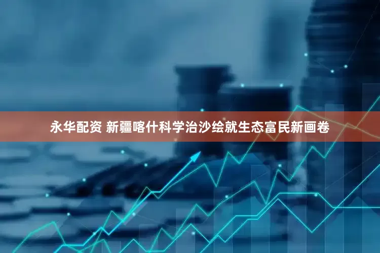 永华配资 新疆喀什科学治沙绘就生态富民新画卷