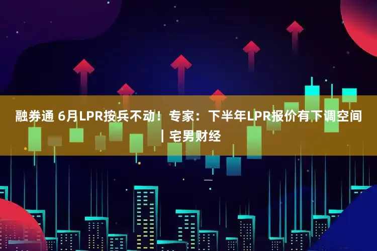 融券通 6月LPR按兵不动！专家：下半年LPR报价有下调空间｜宅男财经