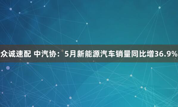 众诚速配 中汽协：5月新能源汽车销量同比增36.9%