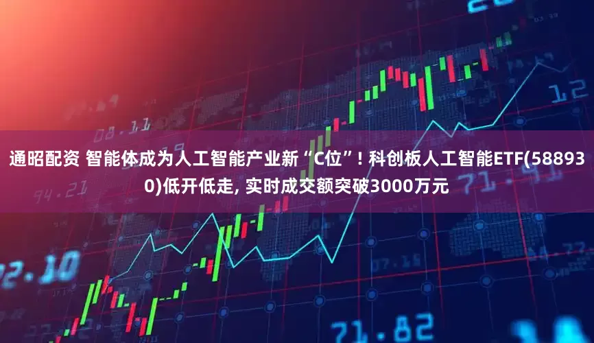 通昭配资 智能体成为人工智能产业新“C位”! 科创板人工智能ETF(588930)低开低走, 实时成交额突破3000万元