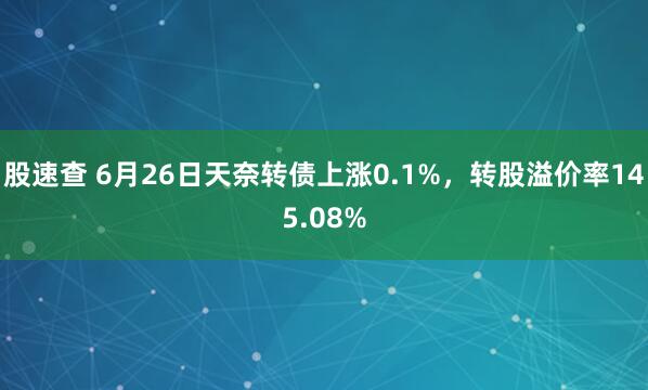 股速查 6月26日天奈转债上涨0.1%，转股溢价率145.08%