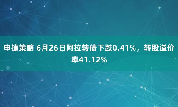申捷策略 6月26日阿拉转债下跌0.41%，转股溢价率41.12%