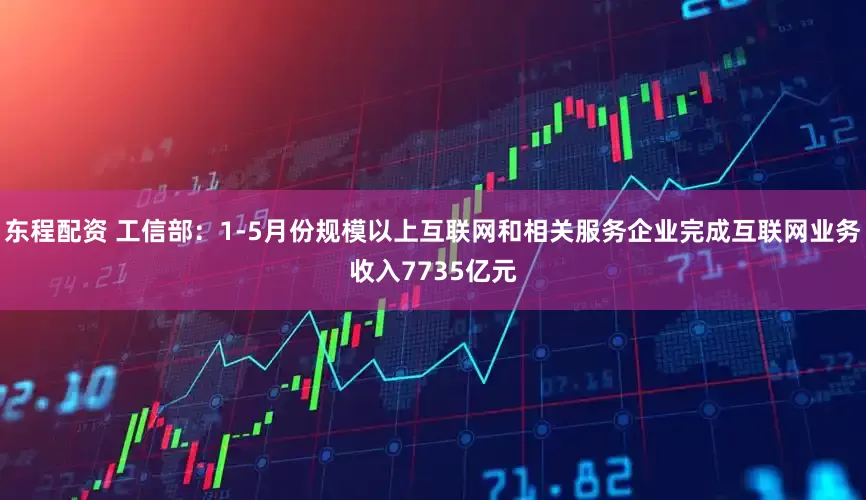 东程配资 工信部：1-5月份规模以上互联网和相关服务企业完成互联网业务收入7735亿元