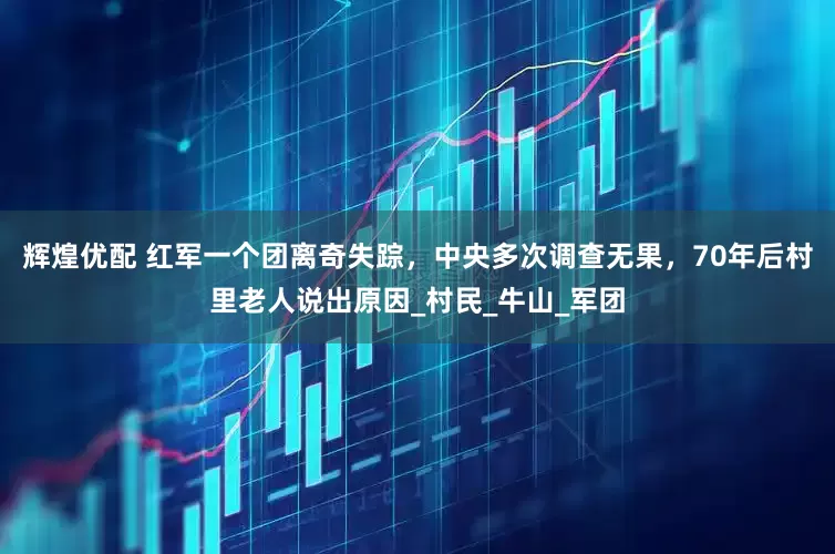 辉煌优配 红军一个团离奇失踪，中央多次调查无果，70年后村里老人说出原因_村民_牛山_军团