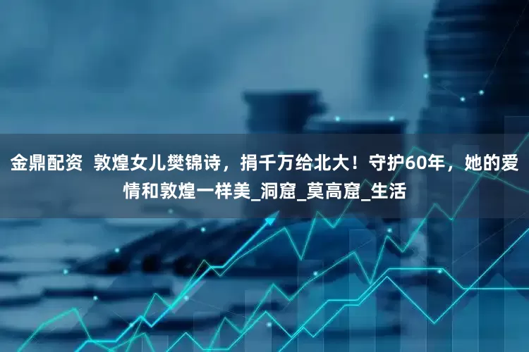 金鼎配资  敦煌女儿樊锦诗，捐千万给北大！守护60年，她的爱情和敦煌一样美_洞窟_莫高窟_生活