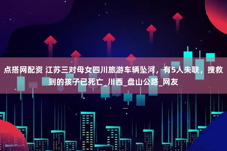 点搭网配资 江苏三对母女四川旅游车辆坠河，有5人失联，搜救到的孩子已死亡_川西_盘山公路_网友