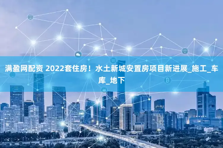 满盈网配资 2022套住房！水土新城安置房项目新进展_施工_车库_地下