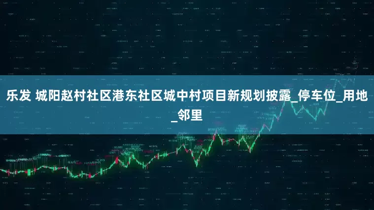 乐发 城阳赵村社区港东社区城中村项目新规划披露_停车位_用地_邻里