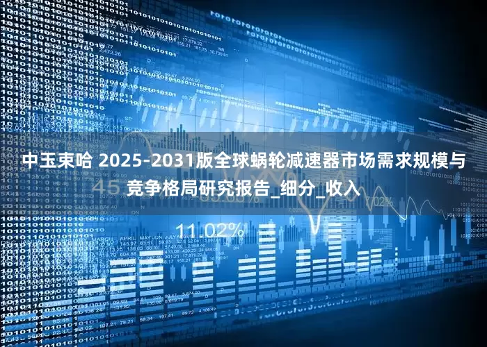 中玉束哈 2025-2031版全球蜗轮减速器市场需求规模与竞争格局研究报告_细分_收入