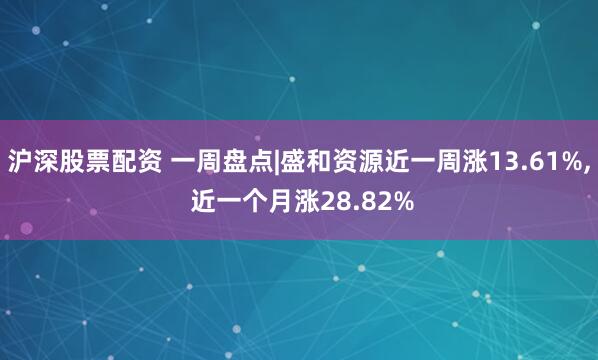 沪深股票配资 一周盘点|盛和资源近一周涨13.61%, 近一个月涨28.82%