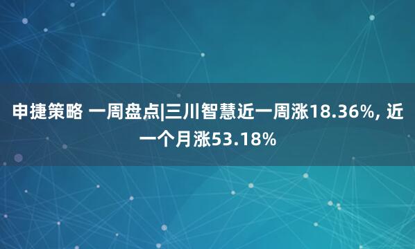 申捷策略 一周盘点|三川智慧近一周涨18.36%, 近一个月涨53.18%