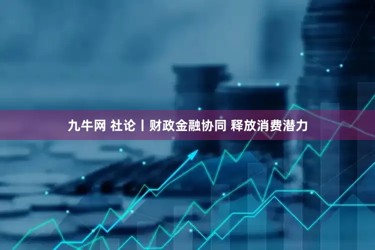 九牛网 社论丨财政金融协同 释放消费潜力