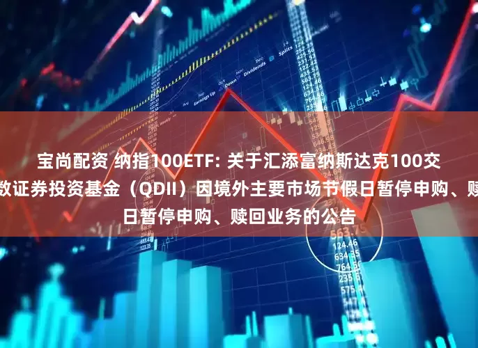 宝尚配资 纳指100ETF: 关于汇添富纳斯达克100交易型开放式指数证券投资基金(QDII)因境外主要市场节假日暂停申购、赎回业务的公告