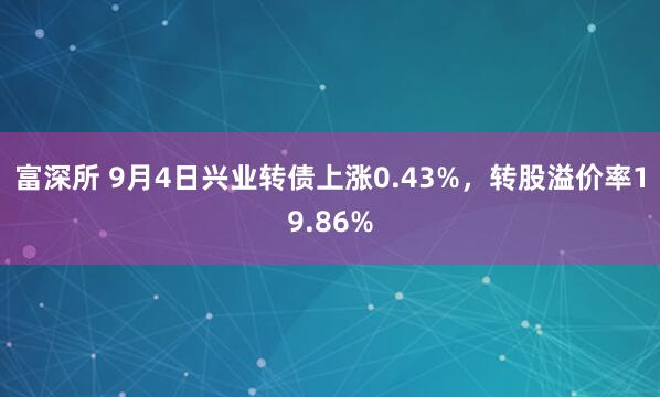 富深所 9月4日兴业转债上涨0.43%，转股溢价率19.86%