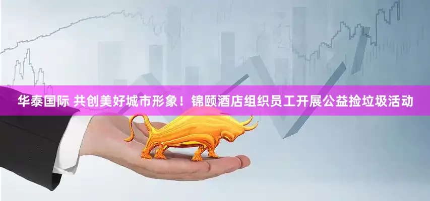 华泰国际 共创美好城市形象！锦颐酒店组织员工开展公益捡垃圾活动