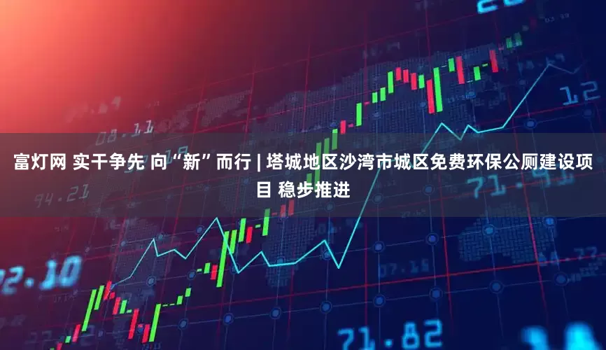 富灯网 实干争先 向“新”而行 | 塔城地区沙湾市城区免费环保公厕建设项目 稳步推进