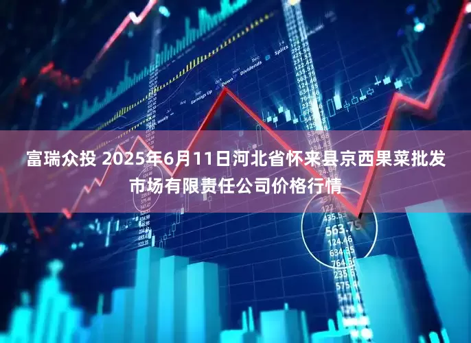 富瑞众投 2025年6月11日河北省怀来县京西果菜批发市场有限责任公司价格行情