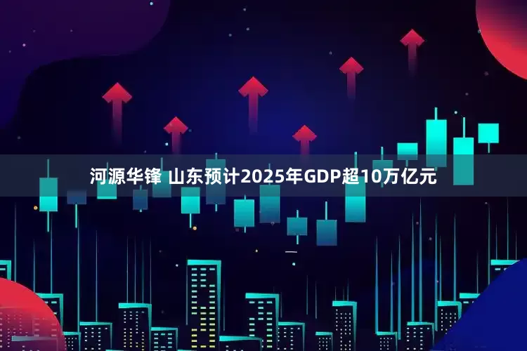 河源华锋 山东预计2025年GDP超10万亿元