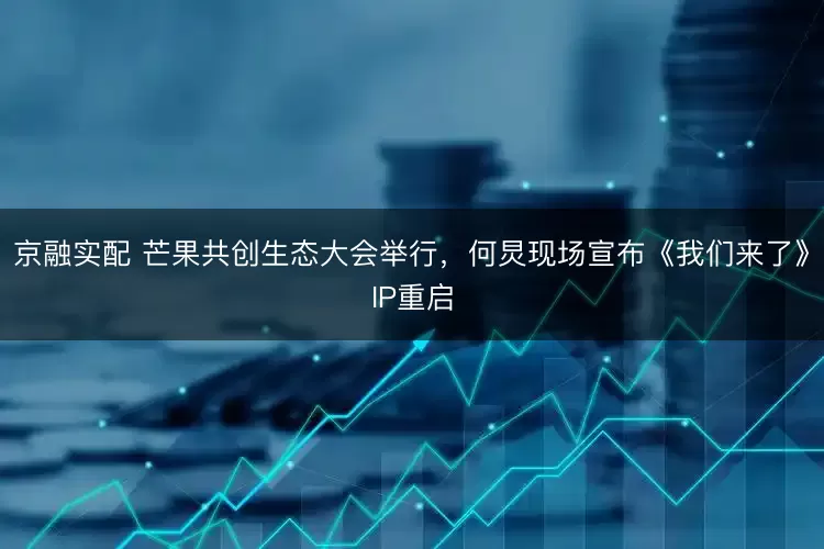 京融实配 芒果共创生态大会举行,何炅现场宣布《我们来了》IP重启
