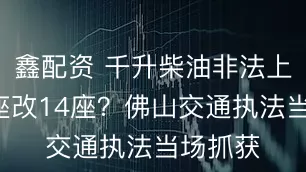 鑫配资 千升柴油非法上路？9座改14座？佛山交通执法当场抓获